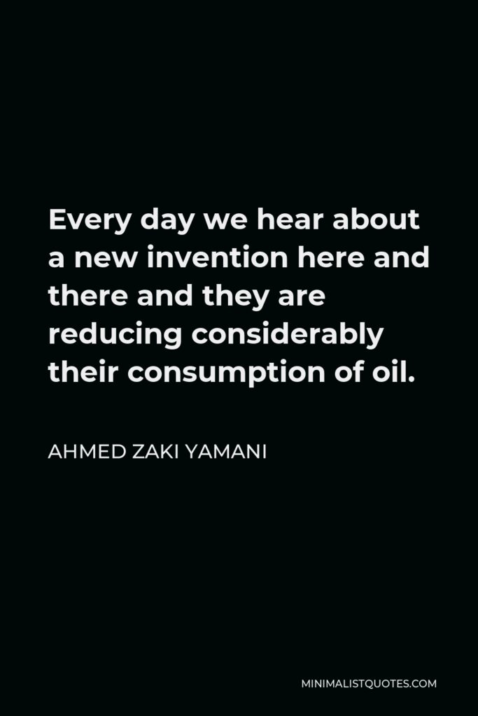 Ahmed Zaki Yamani Quote - Every day we hear about a new invention here and there and they are reducing considerably their consumption of oil.