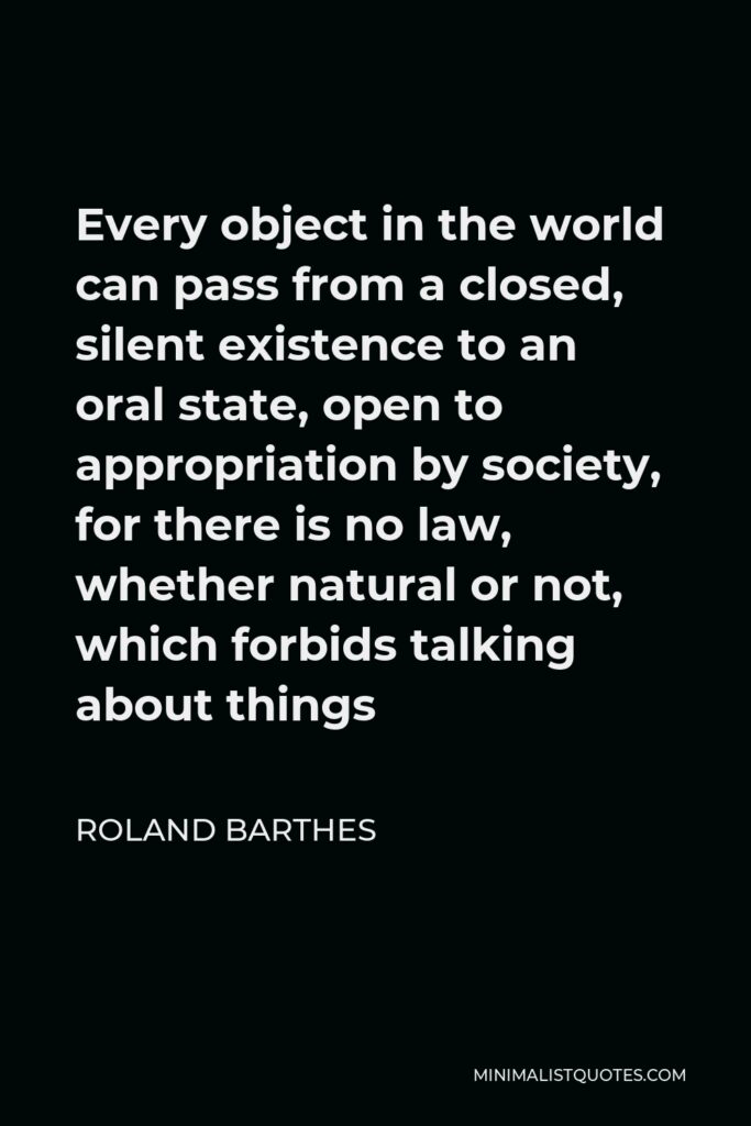 Roland Barthes Quote - Every object in the world can pass from a closed, silent existence to an oral state, open to appropriation by society, for there is no law, whether natural or not, which forbids talking about things