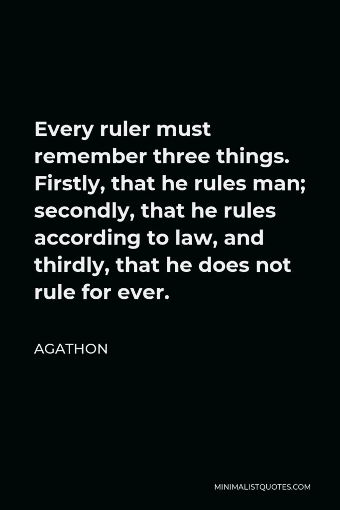 Agathon Quote - Every ruler must remember three things. Firstly, that he rules man; secondly, that he rules according to law, and thirdly, that he does not rule for ever.