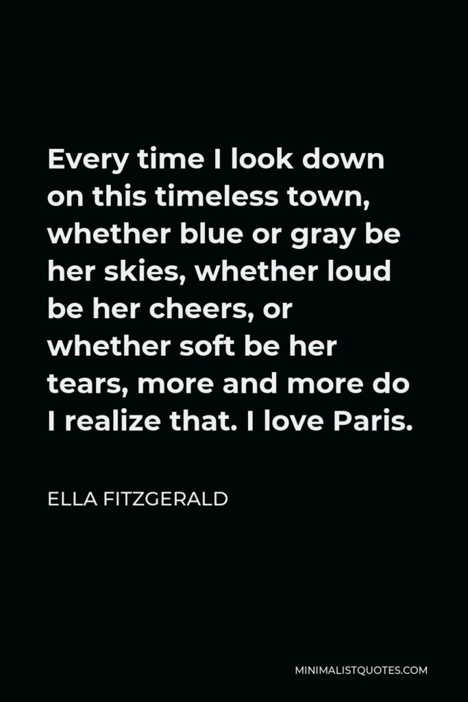 Ella Fitzgerald Quote - Every time I look down on this timeless town, whether blue or gray be her skies, whether loud be her cheers, or whether soft be her tears, more and more do I realize that. I love Paris.