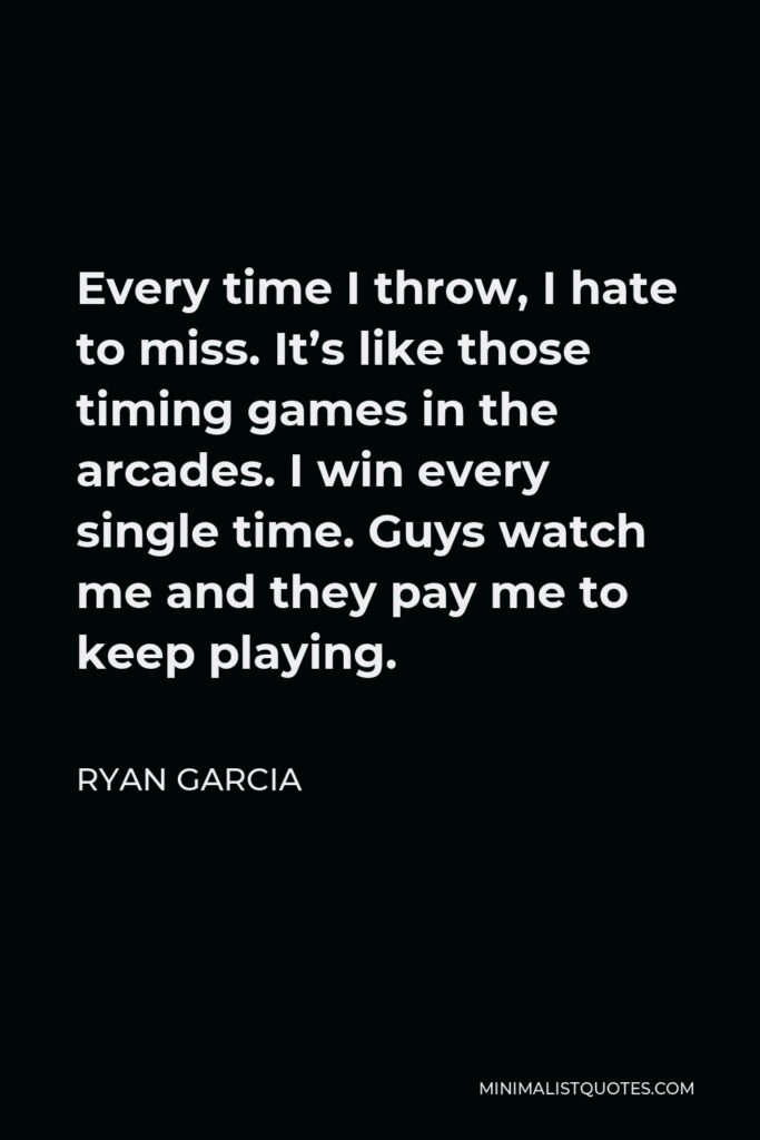 Ryan Garcia Quote - Every time I throw, I hate to miss. It’s like those timing games in the arcades. I win every single time. Guys watch me and they pay me to keep playing.