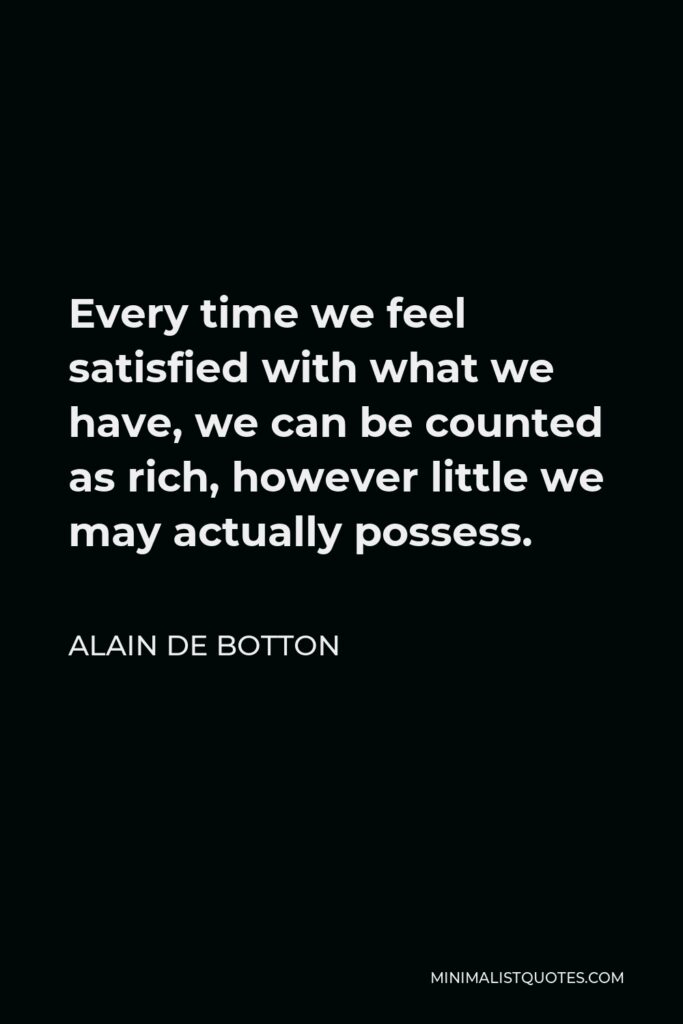 Alain de Botton Quote - Every time we feel satisfied with what we have, we can be counted as rich, however little we may actually possess.
