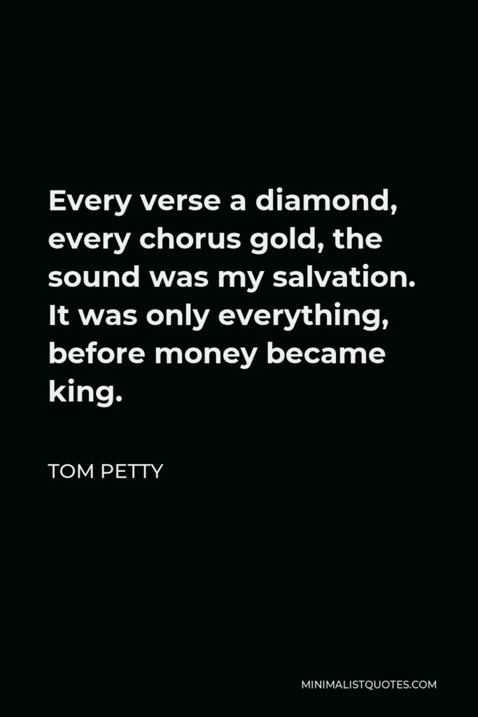 Tom Petty Quote - Every verse a diamond, every chorus gold, the sound was my salvation. It was only everything, before money became king.