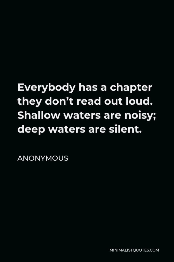 Anonymous Quote - Everybody has a chapter they don’t read out loud. Shallow waters are noisy; deep waters are silent.