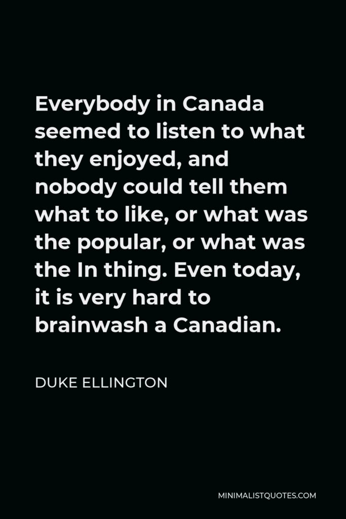 Duke Ellington Quote - Everybody in Canada seemed to listen to what they enjoyed, and nobody could tell them what to like, or what was the popular, or what was the In thing. Even today, it is very hard to brainwash a Canadian.