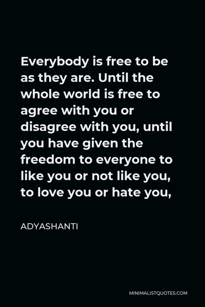 Adyashanti Quote - Everybody is free to be as they are. Until the whole world is free to agree with you or disagree with you, until you have given the freedom to everyone to like you or not like you, to love you or hate you,