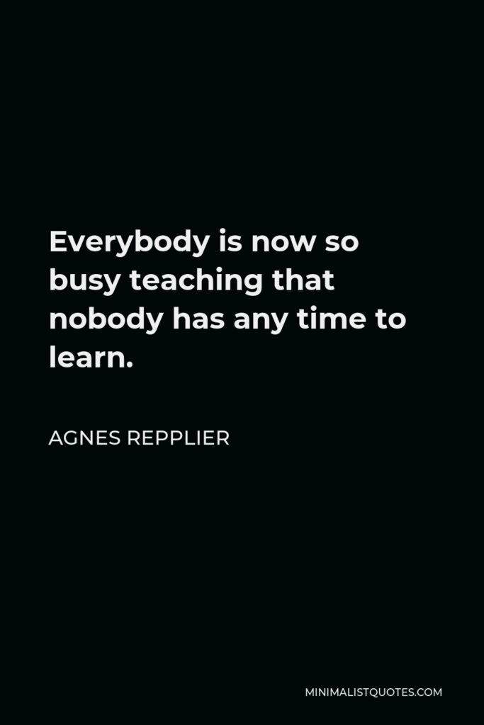 Agnes Repplier Quote - Everybody is now so busy teaching that nobody has any time to learn.