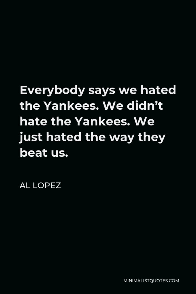 Al Lopez Quote - Everybody says we hated the Yankees. We didn’t hate the Yankees. We just hated the way they beat us.