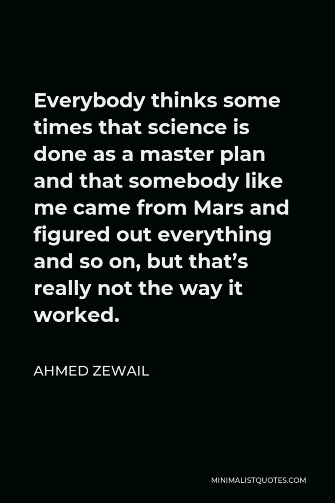 Ahmed Zewail Quote - Everybody thinks some times that science is done as a master plan and that somebody like me came from Mars and figured out everything and so on, but that’s really not the way it worked.