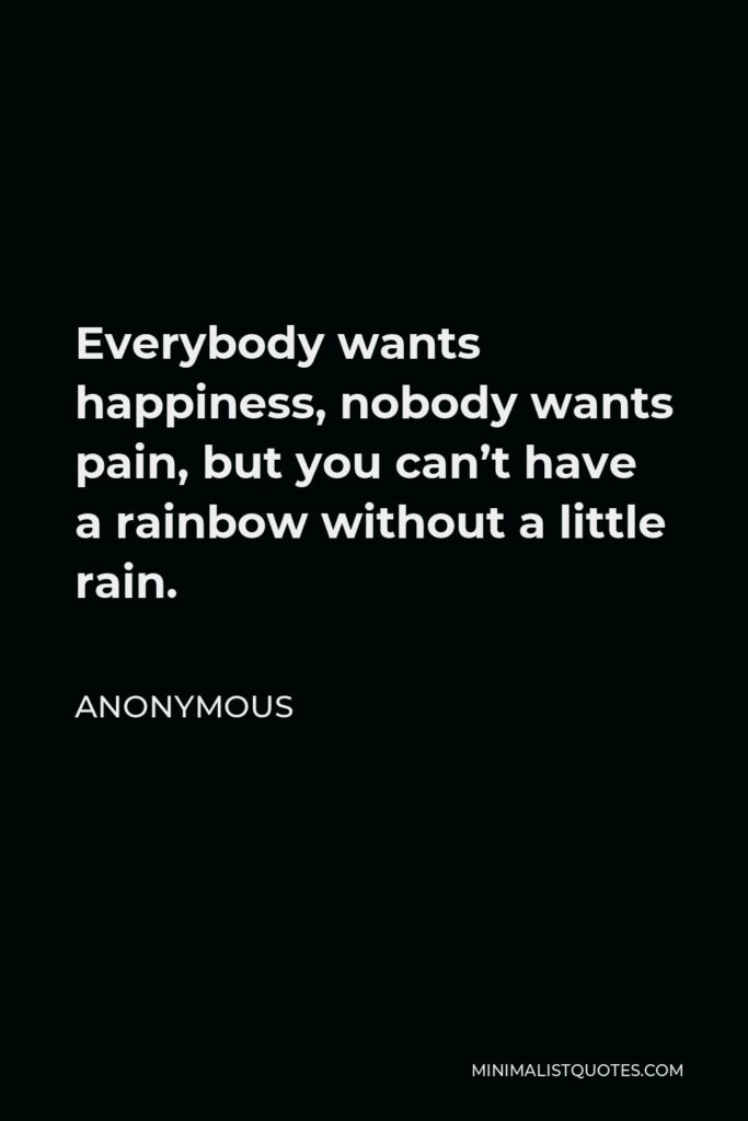 Anonymous Quote - Everybody wants happiness, nobody wants pain, but you can’t have a rainbow without a little rain.