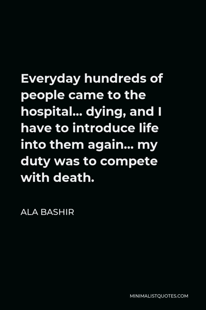 Ala Bashir Quote - Everyday hundreds of people came to the hospital… dying, and I have to introduce life into them again… my duty was to compete with death.