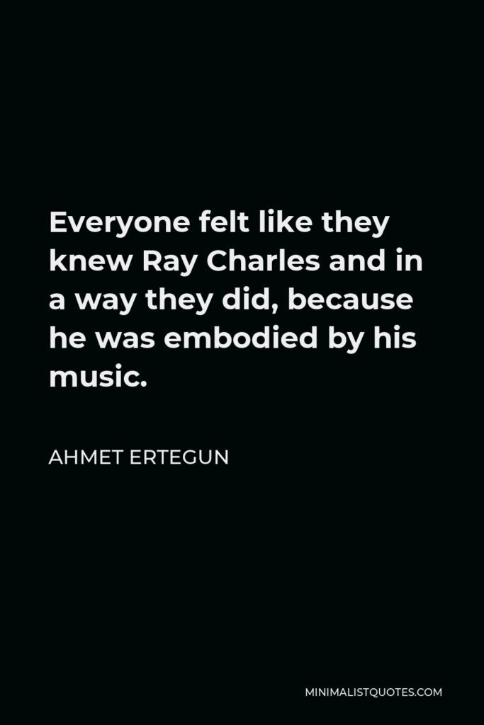 Ahmet Ertegun Quote - Everyone felt like they knew Ray Charles and in a way they did, because he was embodied by his music.