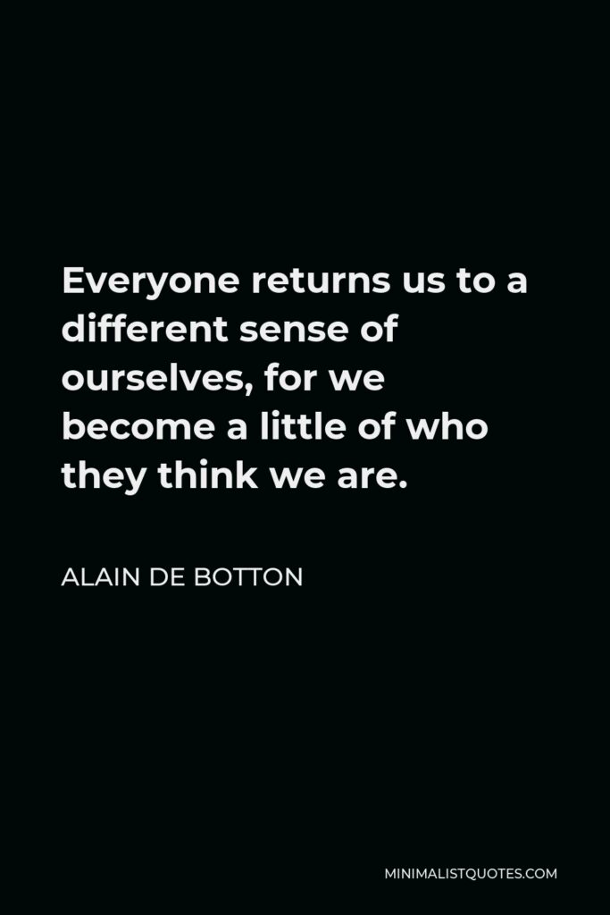 Alain de Botton Quote - Everyone returns us to a different sense of ourselves, for we become a little of who they think we are.