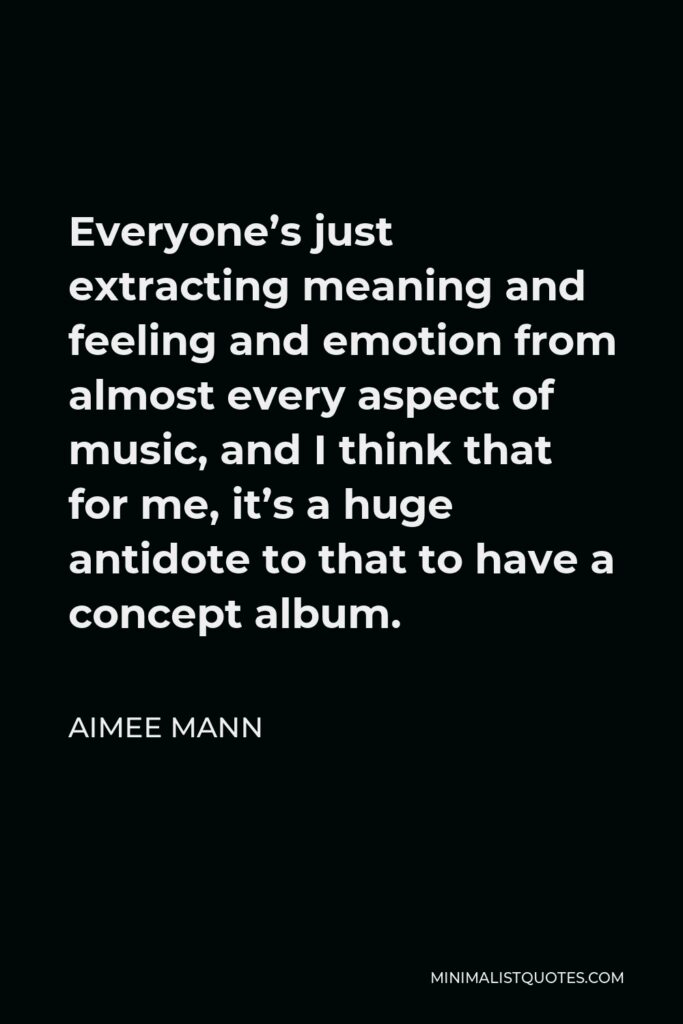 Aimee Mann Quote - Everyone’s just extracting meaning and feeling and emotion from almost every aspect of music, and I think that for me, it’s a huge antidote to that to have a concept album.