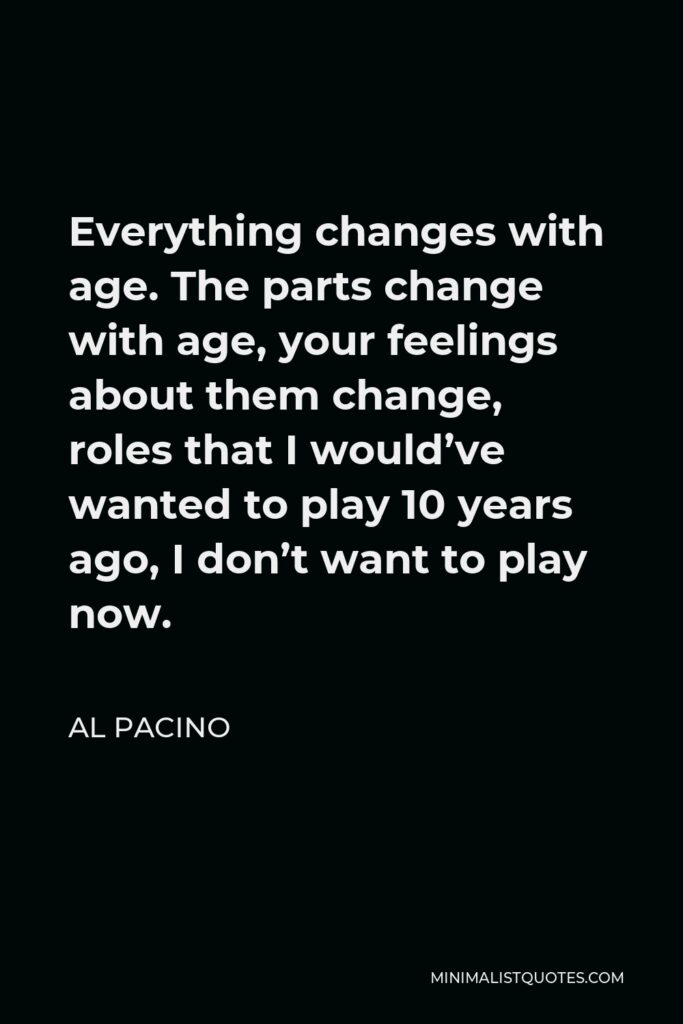 Al Pacino Quote - Everything changes with age. The parts change with age, your feelings about them change, roles that I would’ve wanted to play 10 years ago, I don’t want to play now.