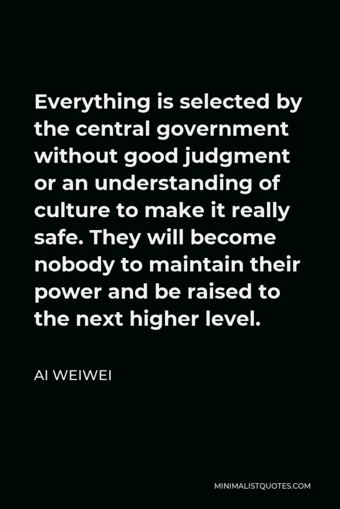 Ai Weiwei Quote - Everything is selected by the central government without good judgment or an understanding of culture to make it really safe. They will become nobody to maintain their power and be raised to the next higher level.