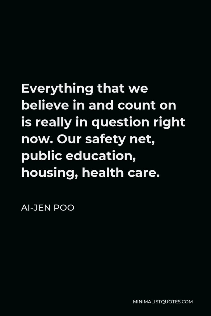 Ai-jen Poo Quote - Everything that we believe in and count on is really in question right now. Our safety net, public education, housing, health care.