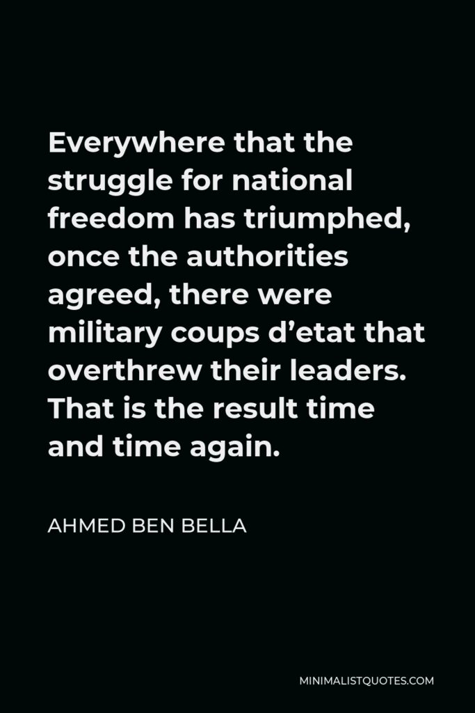 Ahmed Ben Bella Quote - Everywhere that the struggle for national freedom has triumphed, once the authorities agreed, there were military coups d’etat that overthrew their leaders. That is the result time and time again.