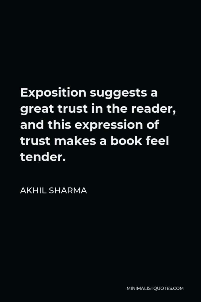 Akhil Sharma Quote - Exposition suggests a great trust in the reader, and this expression of trust makes a book feel tender.