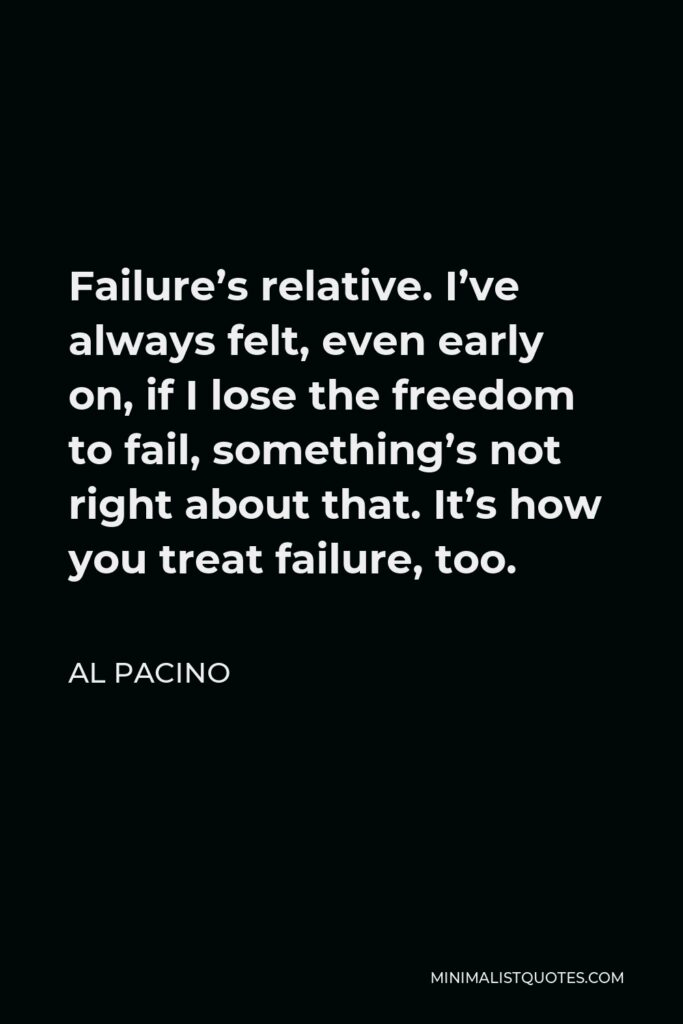 Al Pacino Quote - Failure’s relative. I’ve always felt, even early on, if I lose the freedom to fail, something’s not right about that. It’s how you treat failure, too.