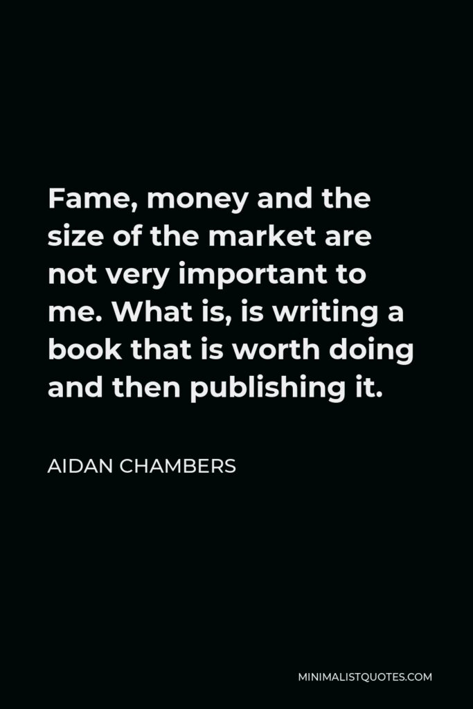 Aidan Chambers Quote - Fame, money and the size of the market are not very important to me. What is, is writing a book that is worth doing and then publishing it.