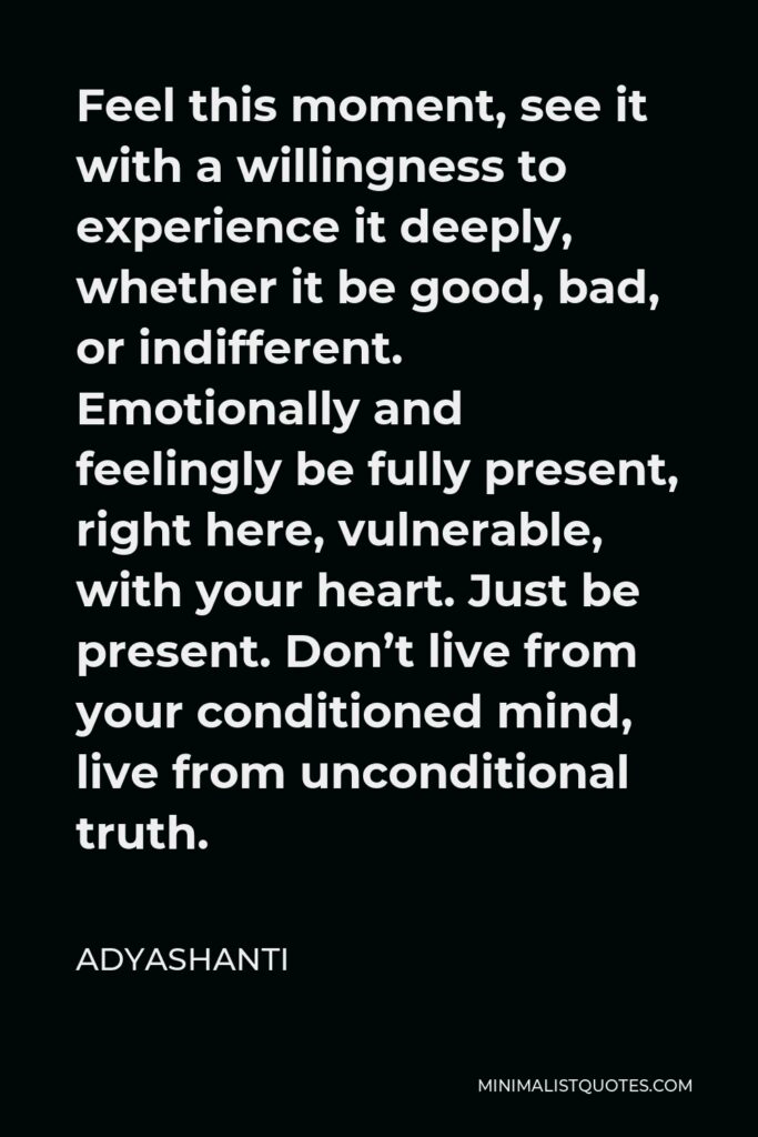 Adyashanti Quote - Feel this moment, see it with a willingness to experience it deeply, whether it be good, bad, or indifferent. Emotionally and feelingly be fully present, right here, vulnerable, with your heart. Just be present. Don’t live from your conditioned mind, live from unconditional truth.