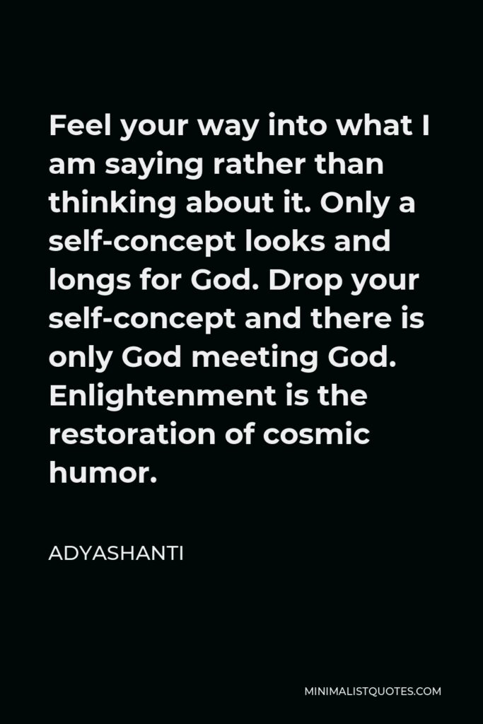 Adyashanti Quote - Feel your way into what I am saying rather than thinking about it. Only a self-concept looks and longs for God. Drop your self-concept and there is only God meeting God. Enlightenment is the restoration of cosmic humor.