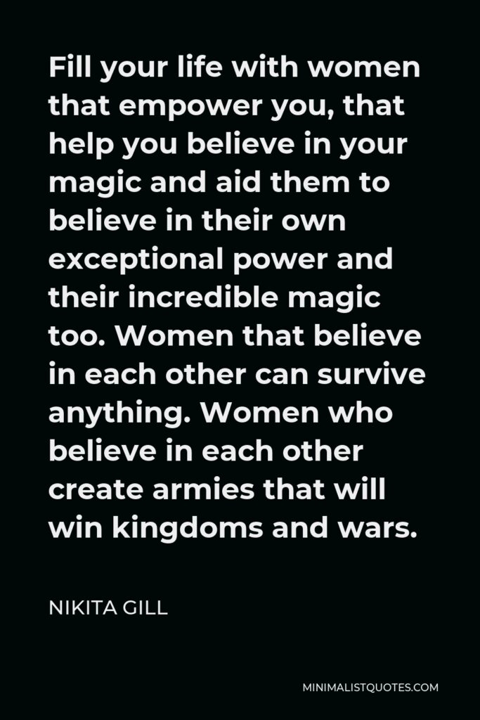 Nikita Gill Quote - Fill your life with women that empower you, that help you believe in your magic and aid them to believe in their own exceptional power and their incredible magic too. Women that believe in each other can survive anything. Women who believe in each other create armies that will win kingdoms and wars.