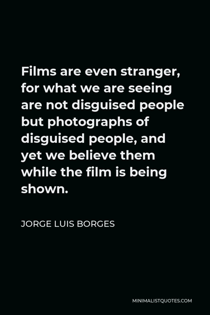 Jorge Luis Borges Quote - Films are even stranger, for what we are seeing are not disguised people but photographs of disguised people, and yet we believe them while the film is being shown.