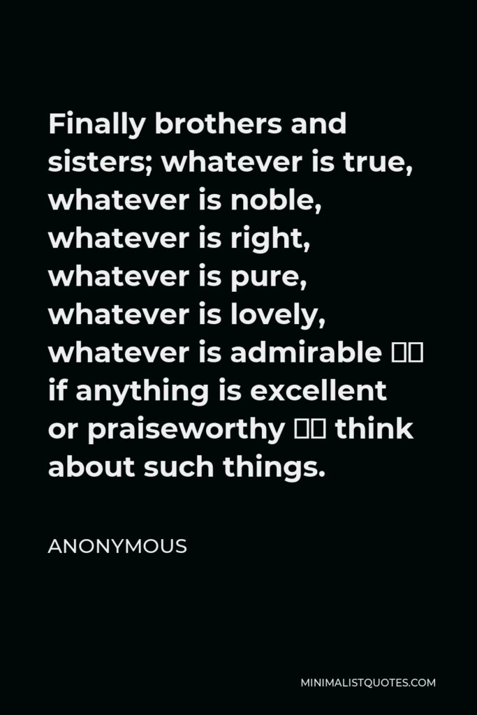 Anonymous Quote - Finally brothers and sisters; whatever is true, whatever is noble, whatever is right, whatever is pure, whatever is lovely, whatever is admirable – if anything is excellent or praiseworthy – think about such things.