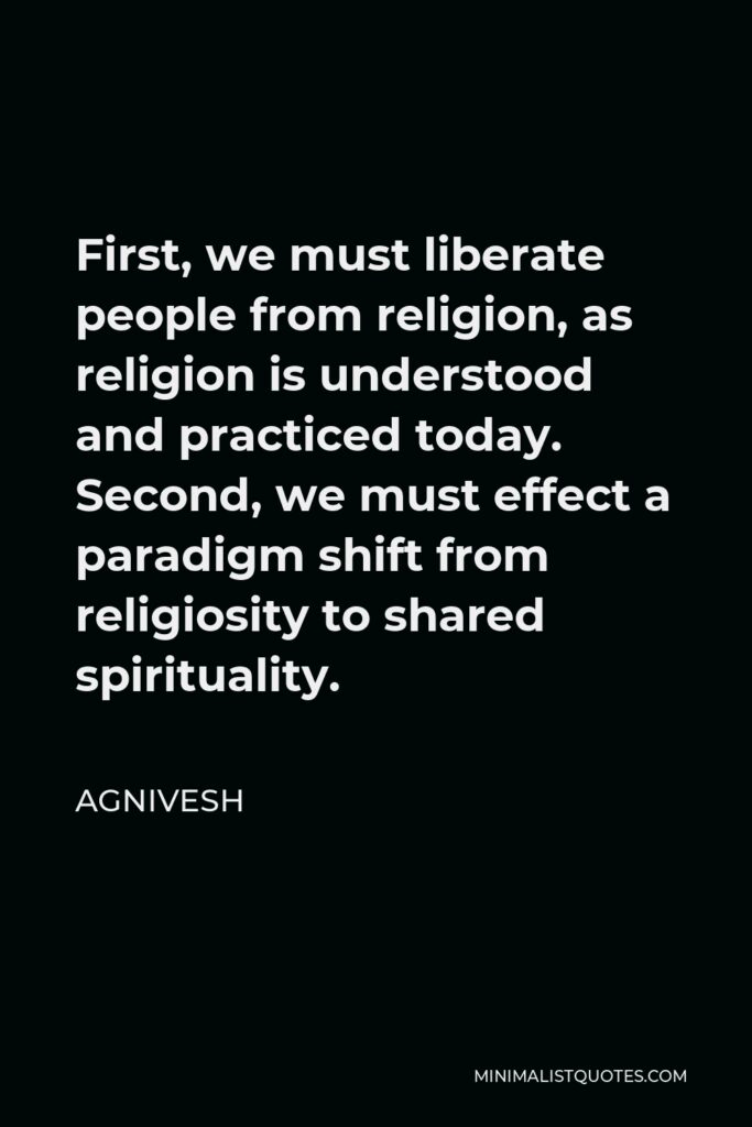 Agnivesh Quote - First, we must liberate people from religion, as religion is understood and practiced today. Second, we must effect a paradigm shift from religiosity to shared spirituality.