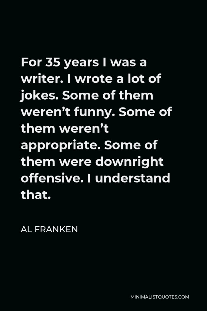 Al Franken Quote - For 35 years I was a writer. I wrote a lot of jokes. Some of them weren’t funny. Some of them weren’t appropriate. Some of them were downright offensive. I understand that.