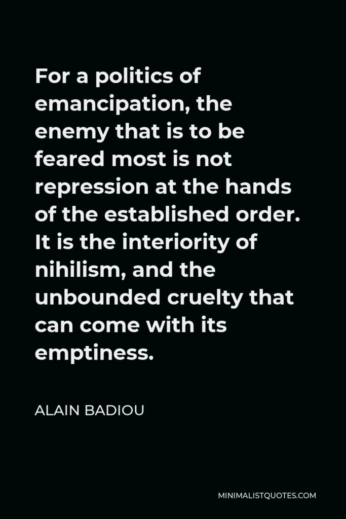 Alain Badiou Quote - For a politics of emancipation, the enemy that is to be feared most is not repression at the hands of the established order. It is the interiority of nihilism, and the unbounded cruelty that can come with its emptiness.