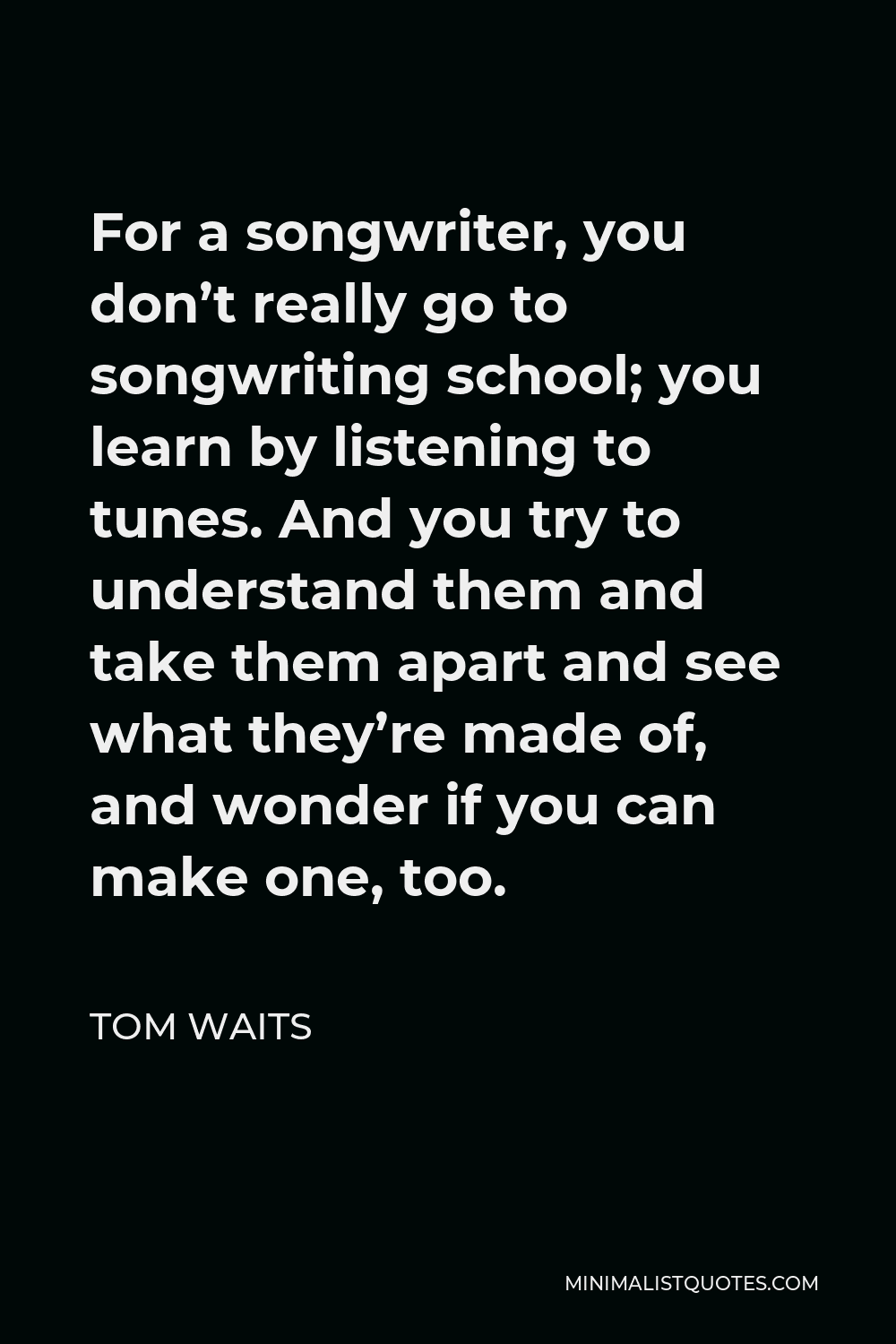 Tom Waits Quote - For a songwriter, you don’t really go to songwriting school; you learn by listening to tunes. And you try to understand them and take them apart and see what they’re made of, and wonder if you can make one, too.