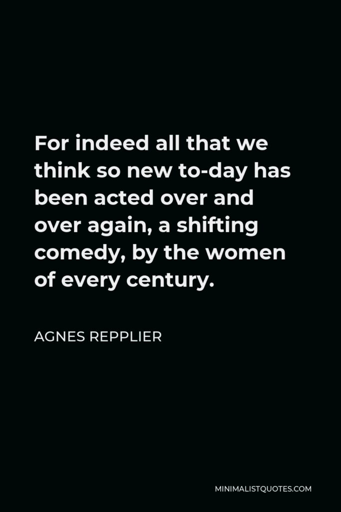 Agnes Repplier Quote - For indeed all that we think so new to-day has been acted over and over again, a shifting comedy, by the women of every century.