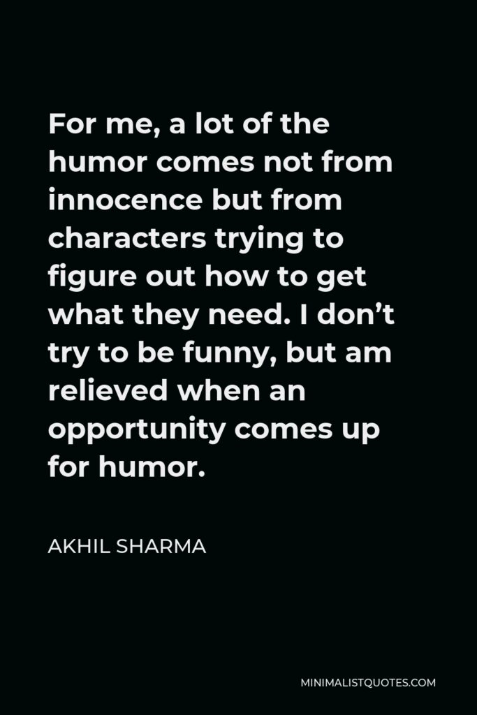 Akhil Sharma Quote - For me, a lot of the humor comes not from innocence but from characters trying to figure out how to get what they need. I don’t try to be funny, but am relieved when an opportunity comes up for humor.
