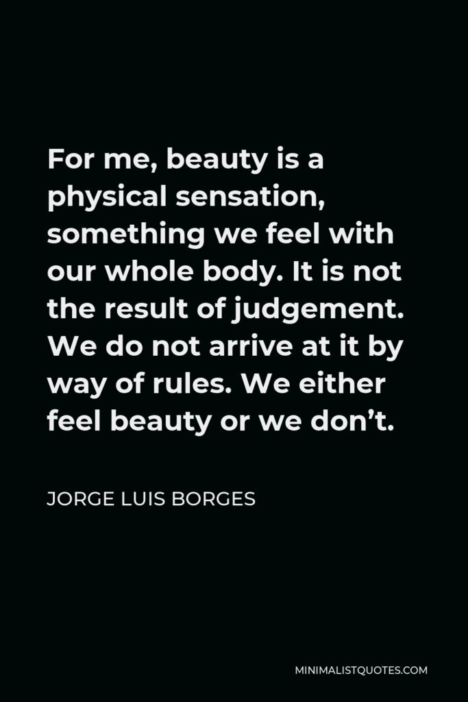 Jorge Luis Borges Quote - For me, beauty is a physical sensation, something we feel with our whole body. It is not the result of judgement. We do not arrive at it by way of rules. We either feel beauty or we don’t.