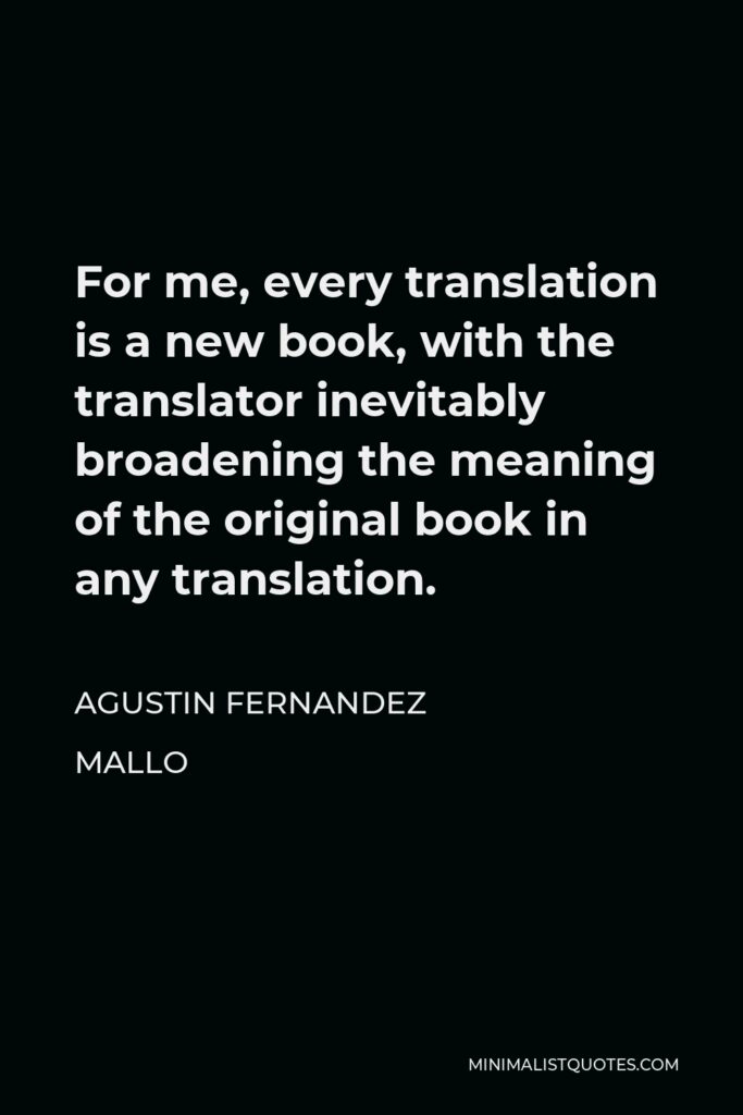 Agustin Fernandez Mallo Quote - For me, every translation is a new book, with the translator inevitably broadening the meaning of the original book in any translation.