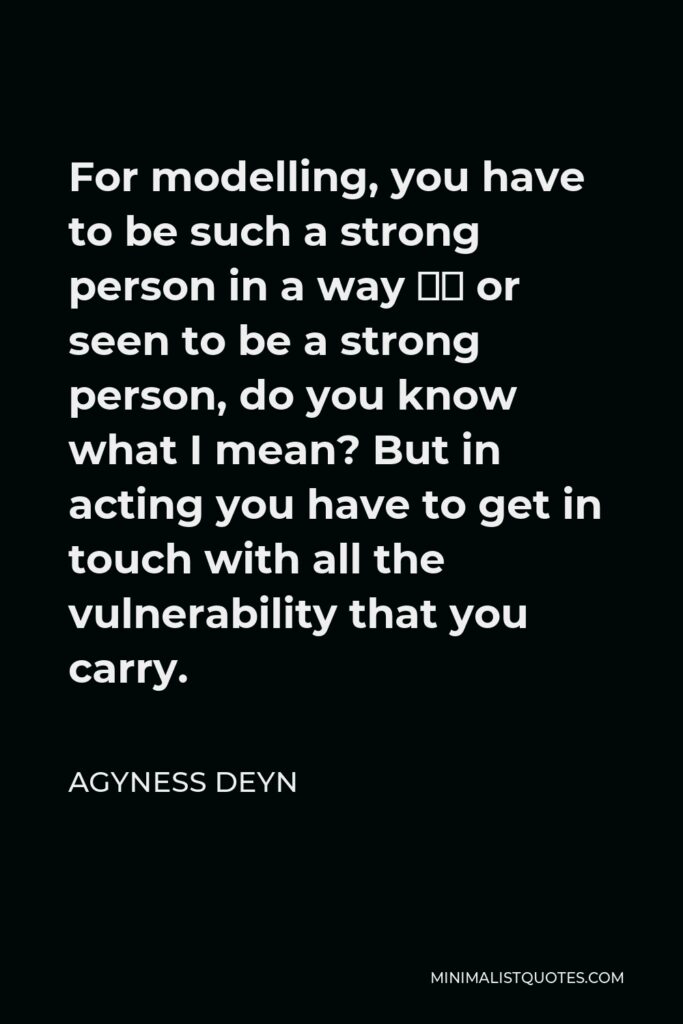 Agyness Deyn Quote - For modelling, you have to be such a strong person in a way – or seen to be a strong person, do you know what I mean? But in acting you have to get in touch with all the vulnerability that you carry.