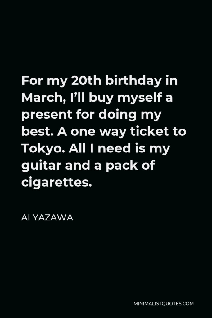 Ai Yazawa Quote - For my 20th birthday in March, I’ll buy myself a present for doing my best. A one way ticket to Tokyo. All I need is my guitar and a pack of cigarettes.