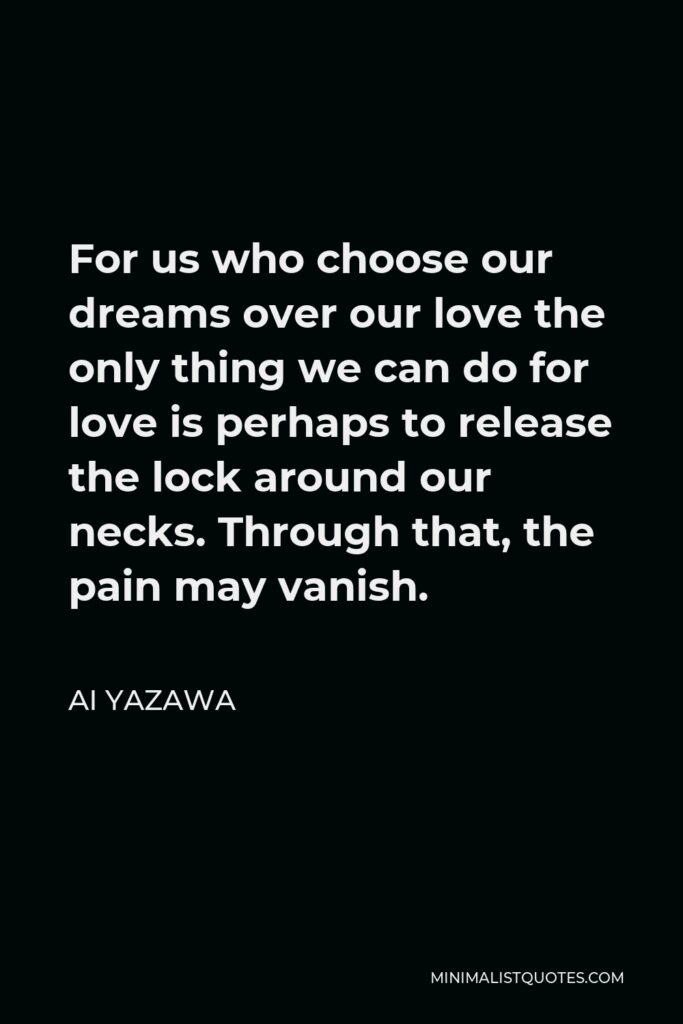 Ai Yazawa Quote - For us who choose our dreams over our love the only thing we can do for love is perhaps to release the lock around our necks. Through that, the pain may vanish.