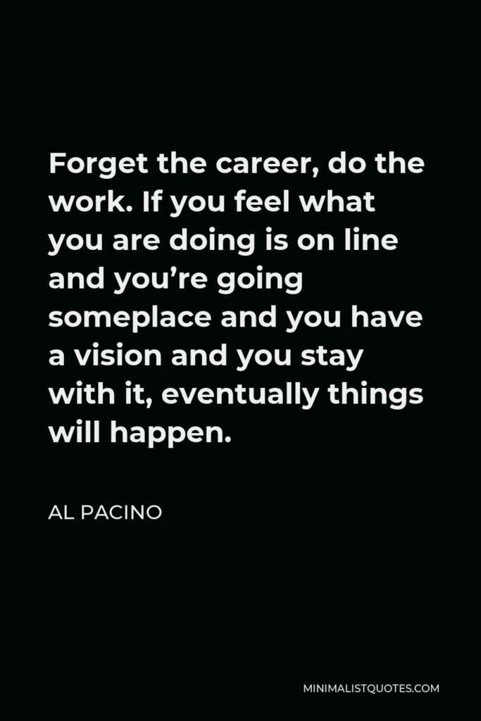 Al Pacino Quote - Forget the career, do the work. If you feel what you are doing is on line and you’re going someplace and you have a vision and you stay with it, eventually things will happen.