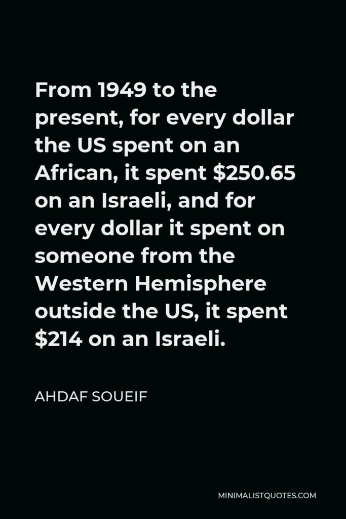 Ahdaf Soueif Quote - From 1949 to the present, for every dollar the US spent on an African, it spent $250.65 on an Israeli, and for every dollar it spent on someone from the Western Hemisphere outside the US, it spent $214 on an Israeli.