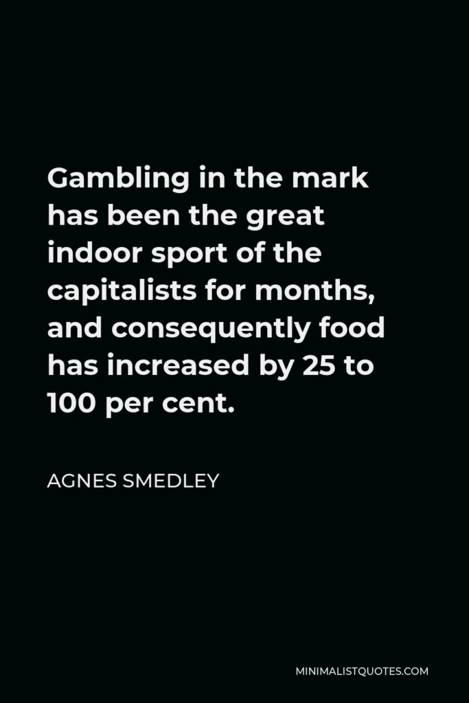 Agnes Smedley Quote - Gambling in the mark has been the great indoor sport of the capitalists for months, and consequently food has increased by 25 to 100 per cent.