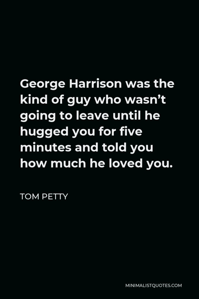 Tom Petty Quote - George Harrison was the kind of guy who wasn’t going to leave until he hugged you for five minutes and told you how much he loved you.