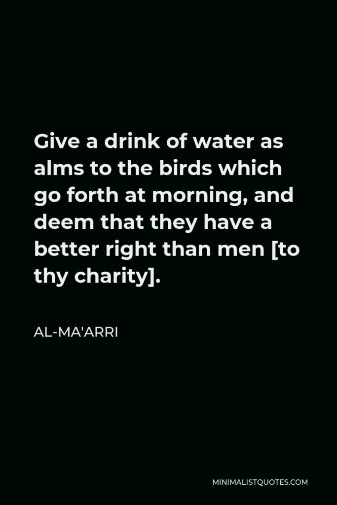 Al-Ma'arri Quote - Give a drink of water as alms to the birds which go forth at morning, and deem that they have a better right than men [to thy charity].