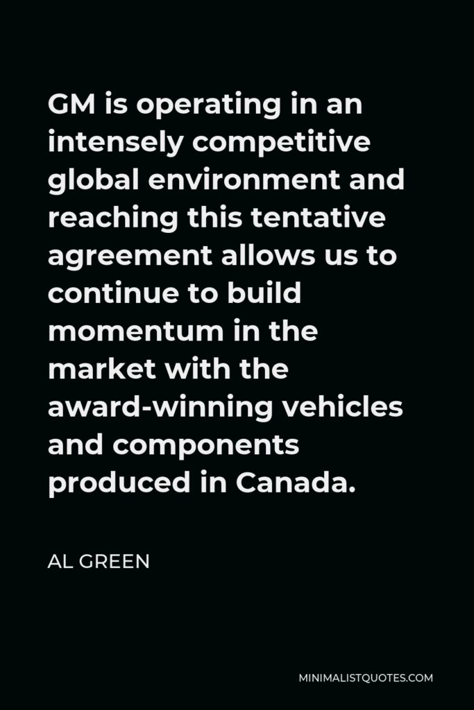 Al Green Quote - GM is operating in an intensely competitive global environment and reaching this tentative agreement allows us to continue to build momentum in the market with the award-winning vehicles and components produced in Canada.
