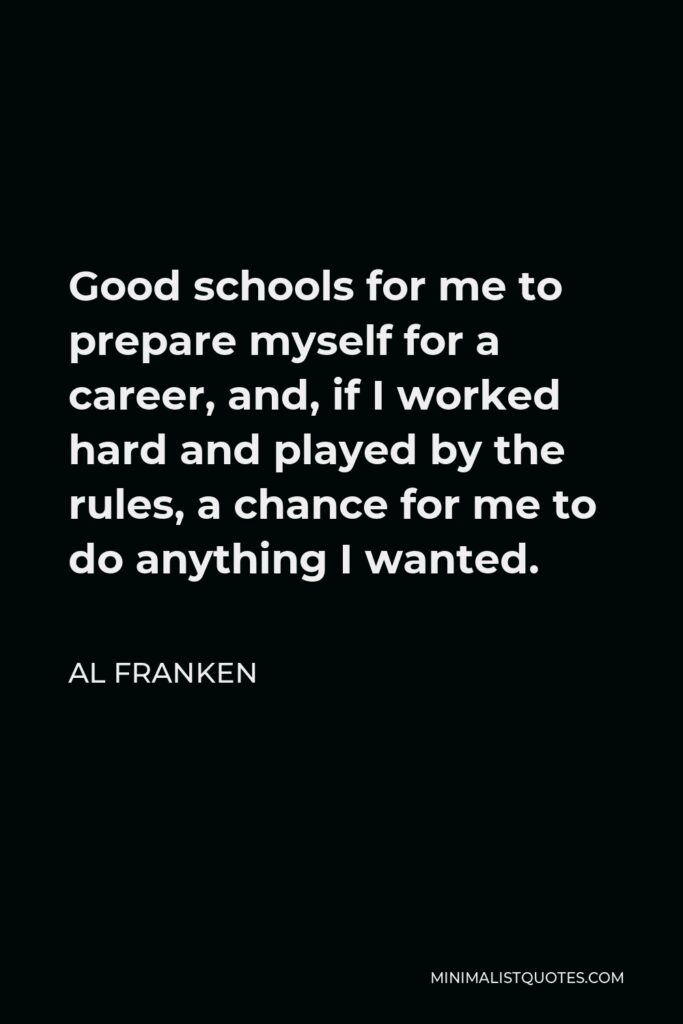 Al Franken Quote - Good schools for me to prepare myself for a career, and, if I worked hard and played by the rules, a chance for me to do anything I wanted.