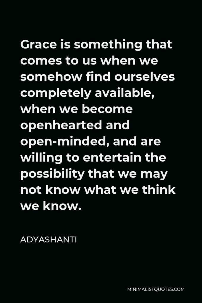 Adyashanti Quote - Grace is something that comes to us when we somehow find ourselves completely available, when we become openhearted and open-minded, and are willing to entertain the possibility that we may not know what we think we know.
