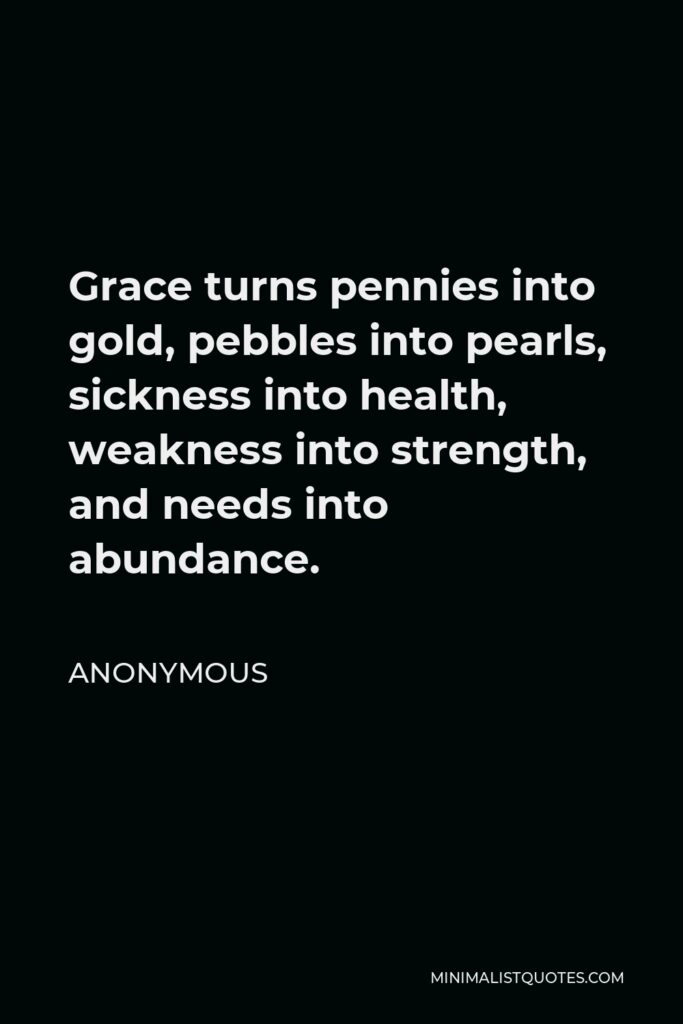 Anonymous Quote - Grace turns pennies into gold, pebbles into pearls, sickness into health, weakness into strength, and needs into abundance.